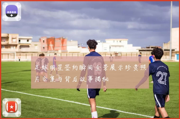足球明星签约瞬间全景展示珍贵照片合集与背后故事揭秘
