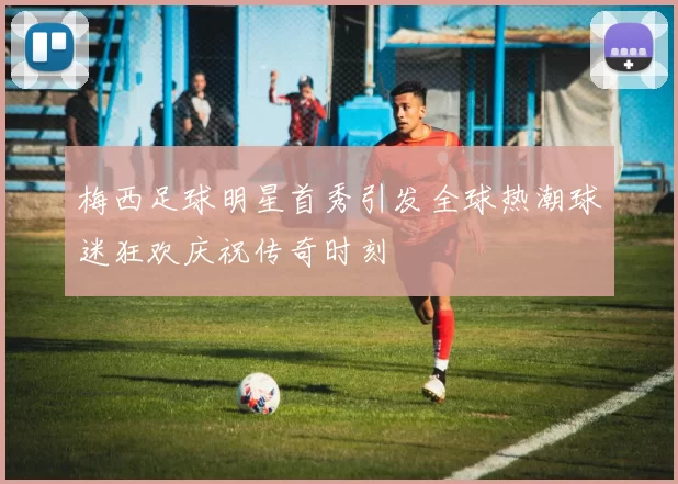梅西足球明星首秀引发全球热潮球迷狂欢庆祝传奇时刻