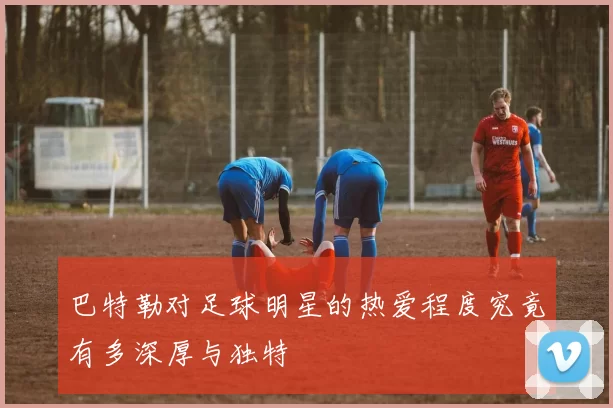 巴特勒对足球明星的热爱程度究竟有多深厚与独特