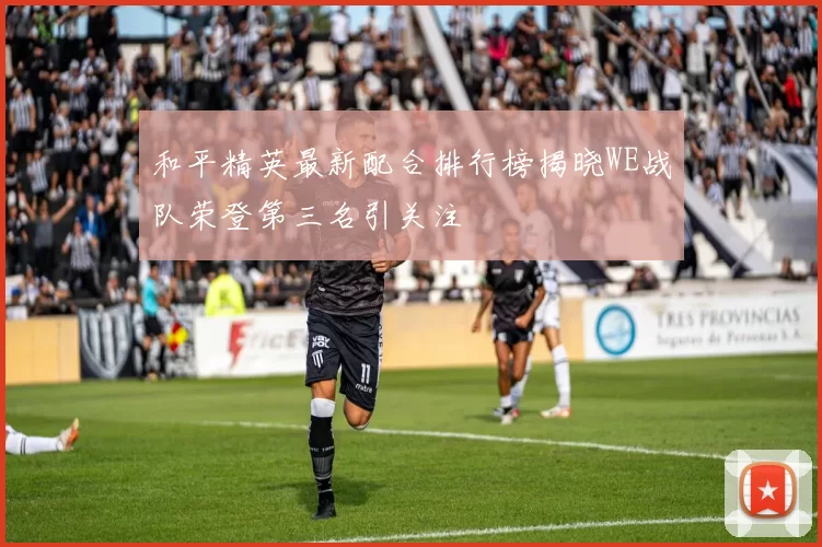 和平精英最新配合排行榜揭晓WE战队荣登第三名引关注