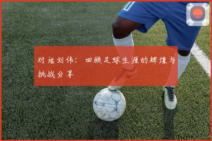 对话刘伟：回顾足球生涯的辉煌与挑战分享