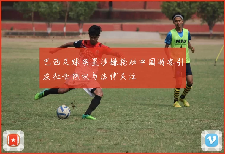 巴西足球明星涉嫌抢劫中国游客引发社会热议与法律关注