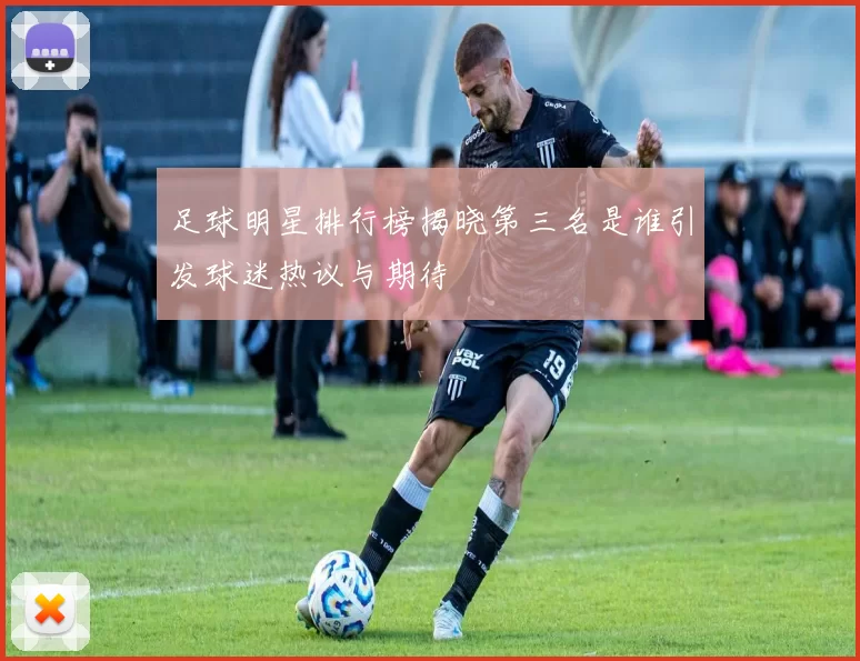 足球明星排行榜揭晓第三名是谁引发球迷热议与期待