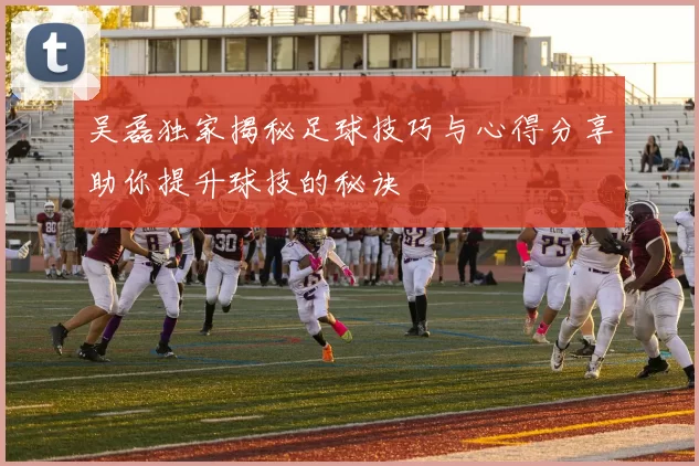 吴磊独家揭秘足球技巧与心得分享助你提升球技的秘诀