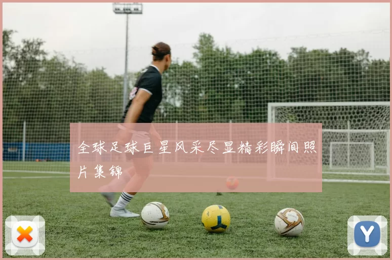 全球足球巨星风采尽显精彩瞬间照片集锦