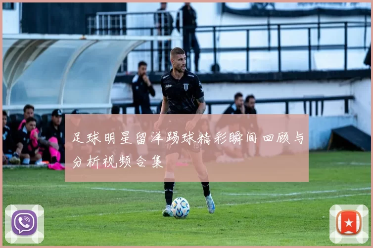 足球明星留洋踢球精彩瞬间回顾与分析视频合集