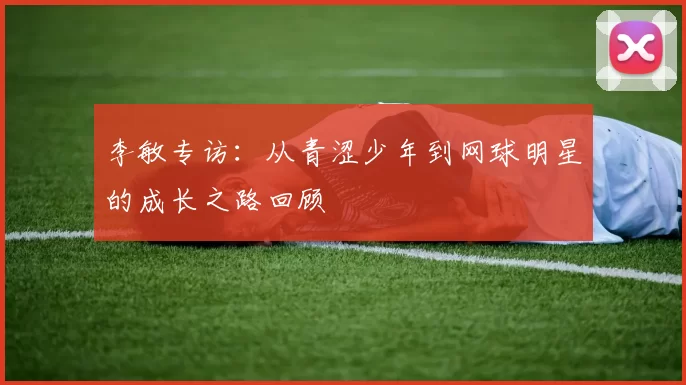 李敏专访：从青涩少年到网球明星的成长之路回顾