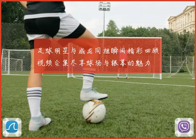 足球明星与成龙同框瞬间精彩回顾视频合集尽享球场与银幕的魅力