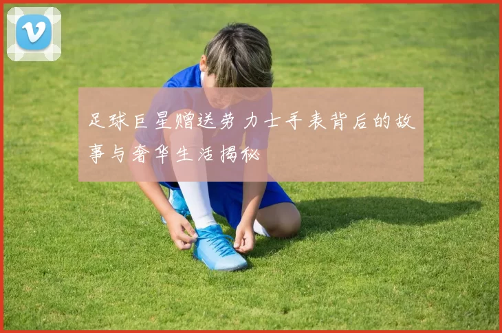 足球巨星赠送劳力士手表背后的故事与奢华生活揭秘