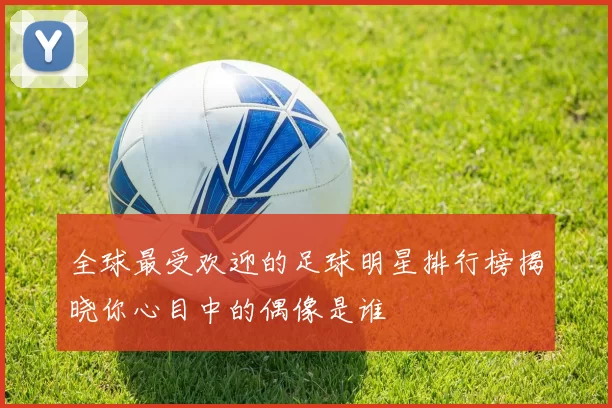全球最受欢迎的足球明星排行榜揭晓你心目中的偶像是谁