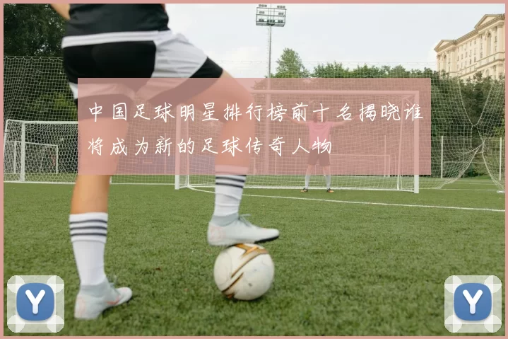 中国足球明星排行榜前十名揭晓谁将成为新的足球传奇人物
