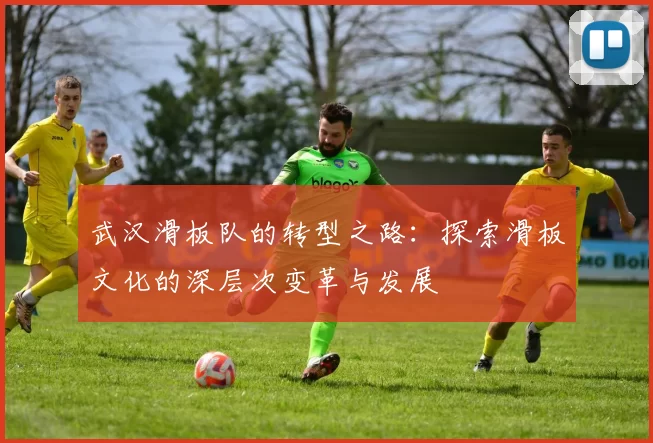 武汉滑板队的转型之路：探索滑板文化的深层次变革与发展