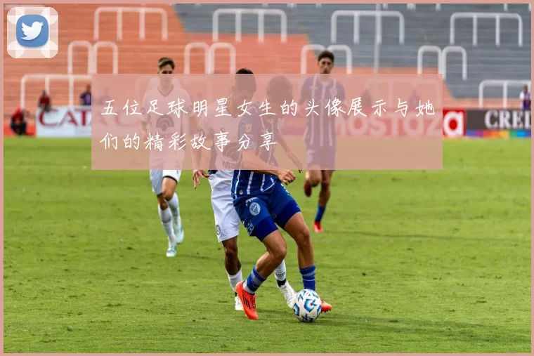 五位足球明星女生的头像展示与她们的精彩故事分享