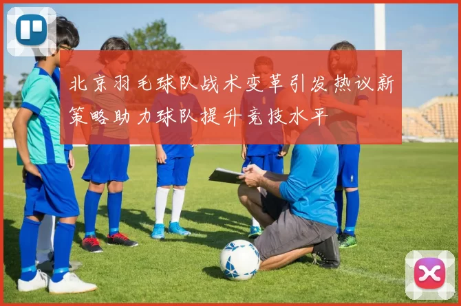 北京羽毛球队战术变革引发热议新策略助力球队提升竞技水平