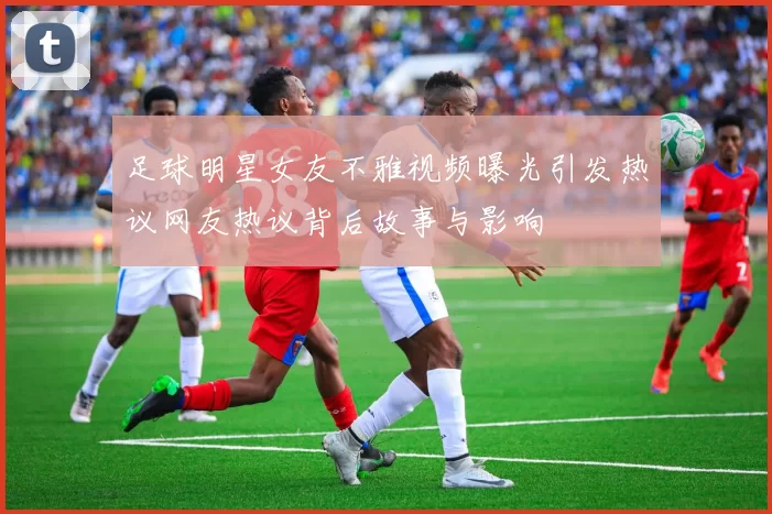 足球明星女友不雅视频曝光引发热议网友热议背后故事与影响