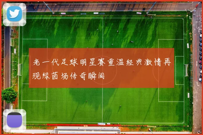 老一代足球明星赛重温经典激情再现绿茵场传奇瞬间