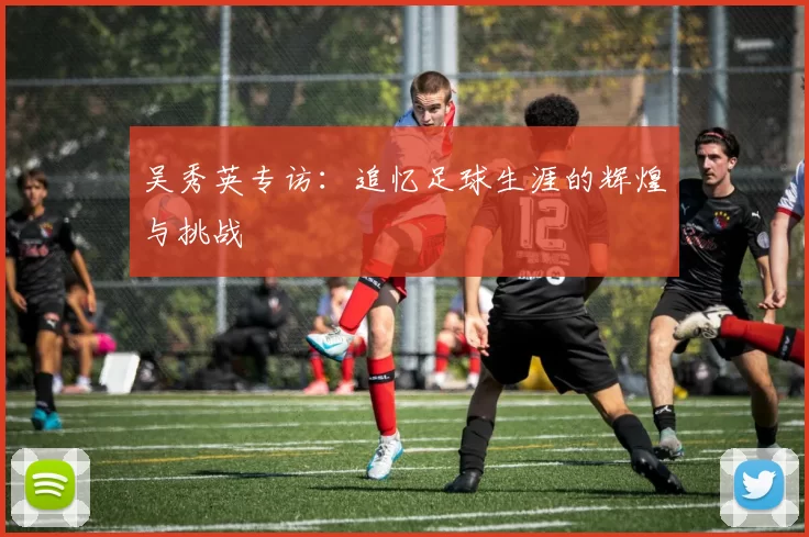 吴秀英专访：追忆足球生涯的辉煌与挑战