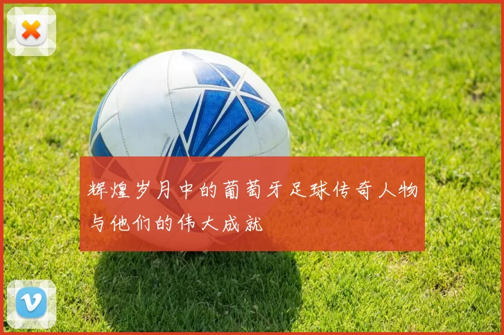 辉煌岁月中的葡萄牙足球传奇人物与他们的伟大成就