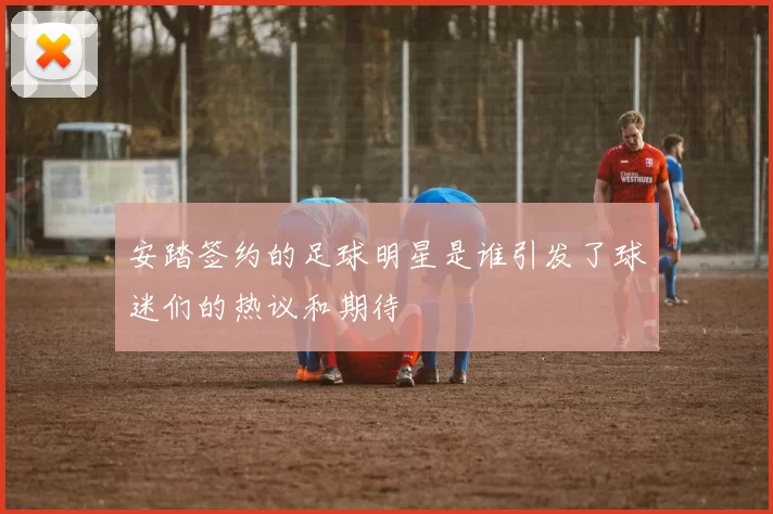 安踏签约的足球明星是谁引发了球迷们的热议和期待