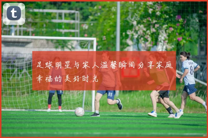 足球明星与家人温馨瞬间分享家庭幸福的美好时光