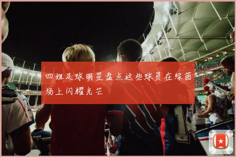 四姐足球明星盘点这些球员在绿茵场上闪耀光芒