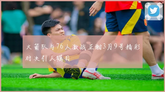 火箭队与76人激战正酣3月9号精彩对决引人瞩目
