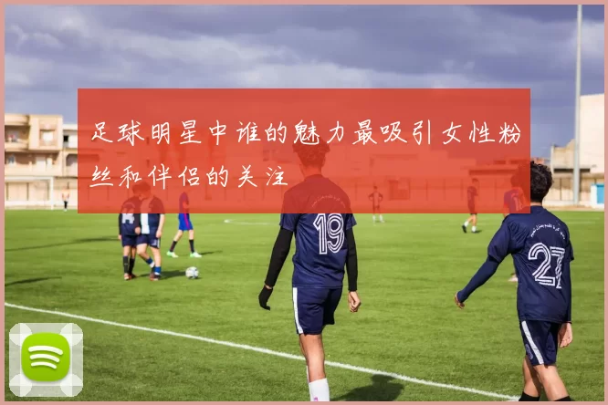 足球明星中谁的魅力最吸引女性粉丝和伴侣的关注
