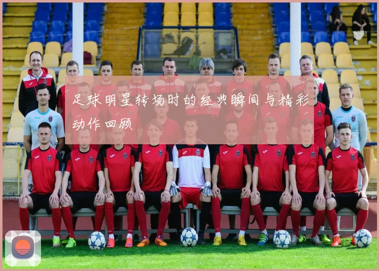 足球明星转场时的经典瞬间与精彩动作回顾