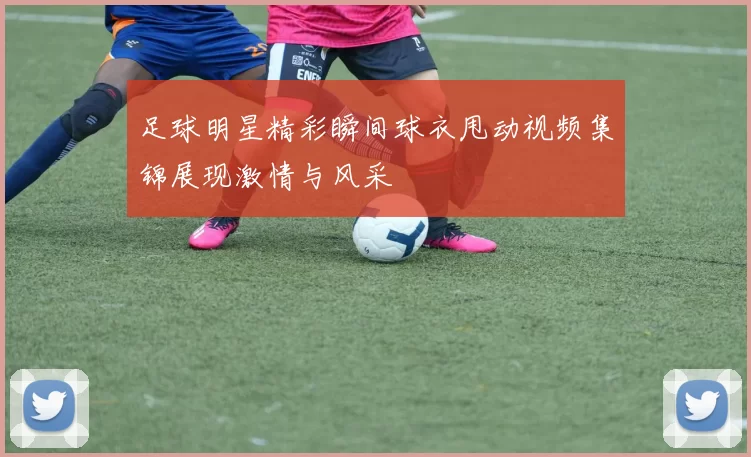 足球明星精彩瞬间球衣甩动视频集锦展现激情与风采