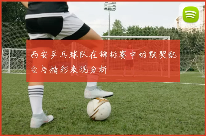 西安乒乓球队在锦标赛中的默契配合与精彩表现分析