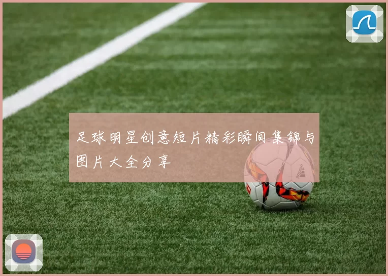 足球明星创意短片精彩瞬间集锦与图片大全分享