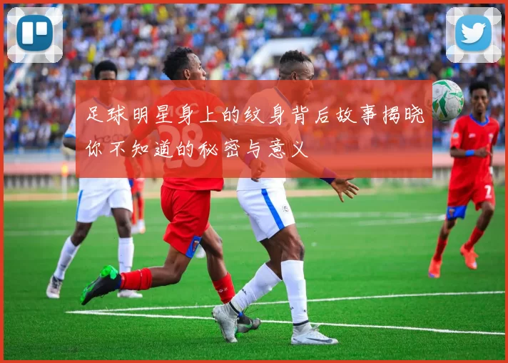 足球明星身上的纹身背后故事揭晓你不知道的秘密与意义