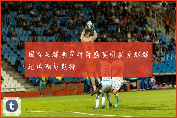 国际足球明星对阵盛宴引发全球球迷热潮与期待