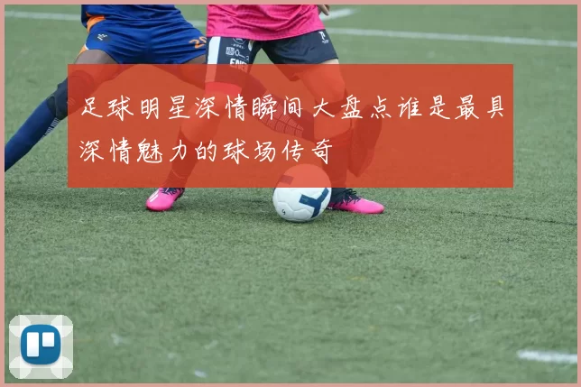 足球明星深情瞬间大盘点谁是最具深情魅力的球场传奇