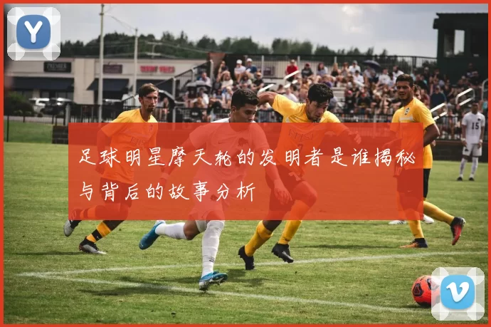 足球明星摩天轮的发明者是谁揭秘与背后的故事分析
