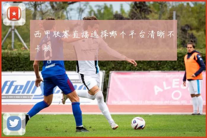 西甲联赛直播选择哪个平台清晰不卡顿