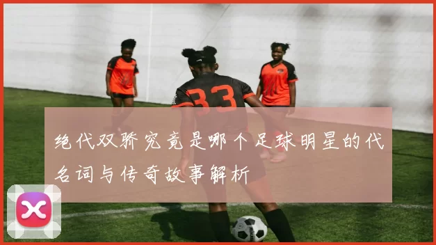 绝代双骄究竟是哪个足球明星的代名词与传奇故事解析