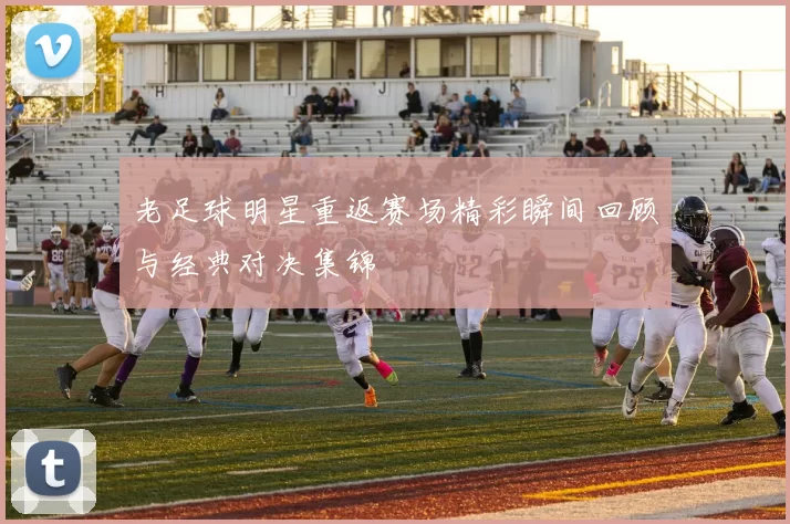 老足球明星重返赛场精彩瞬间回顾与经典对决集锦