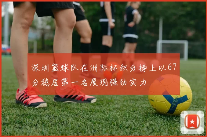 深圳篮球队在洲际杯积分榜上以67分稳居第一名展现强劲实力
