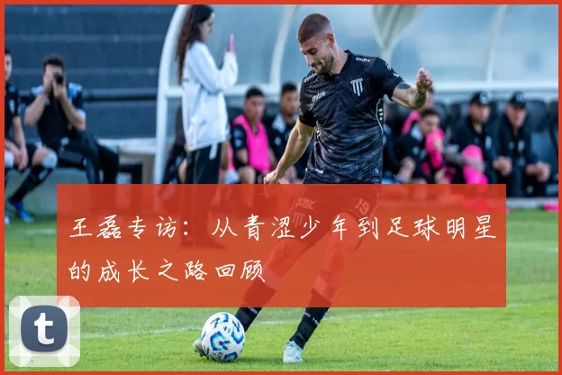 王磊专访：从青涩少年到足球明星的成长之路回顾