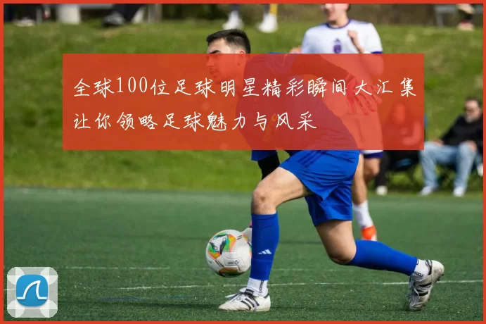 全球100位足球明星精彩瞬间大汇集让你领略足球魅力与风采