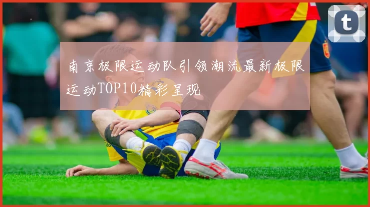 南京极限运动队引领潮流最新极限运动TOP10精彩呈现