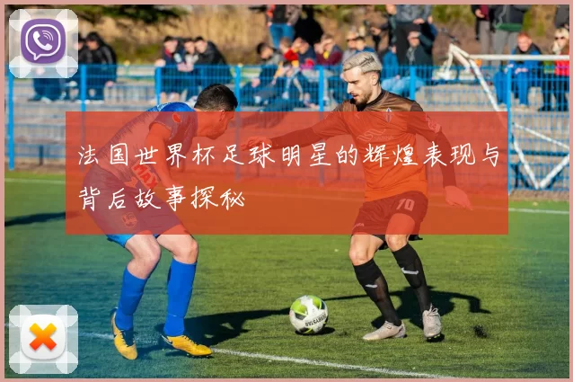 法国世界杯足球明星的辉煌表现与背后故事探秘