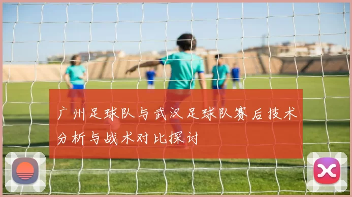 广州足球队与武汉足球队赛后技术分析与战术对比探讨
