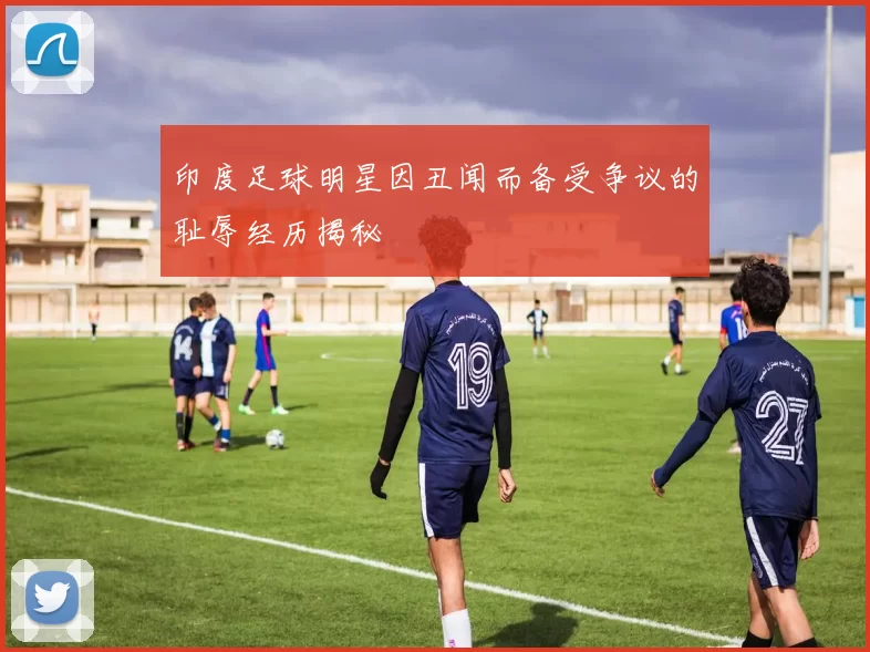 印度足球明星因丑闻而备受争议的耻辱经历揭秘