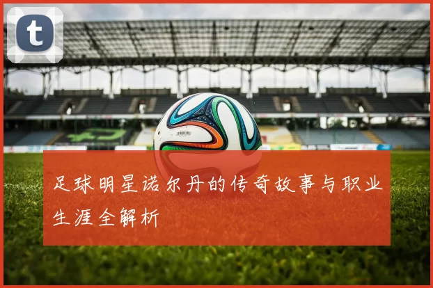 足球明星诺尔丹的传奇故事与职业生涯全解析