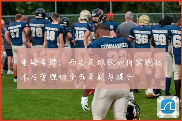 重磅专题：西安足球队如何实现战术与管理的全面革新与提升