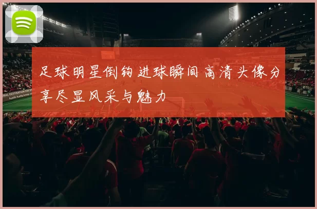 足球明星倒钩进球瞬间高清头像分享尽显风采与魅力