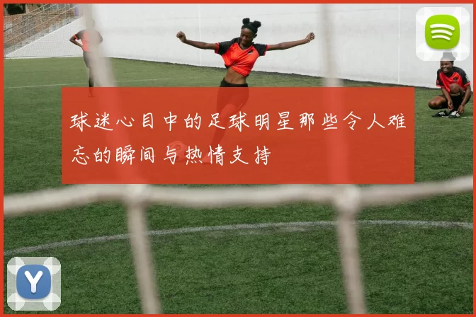 球迷心目中的足球明星那些令人难忘的瞬间与热情支持