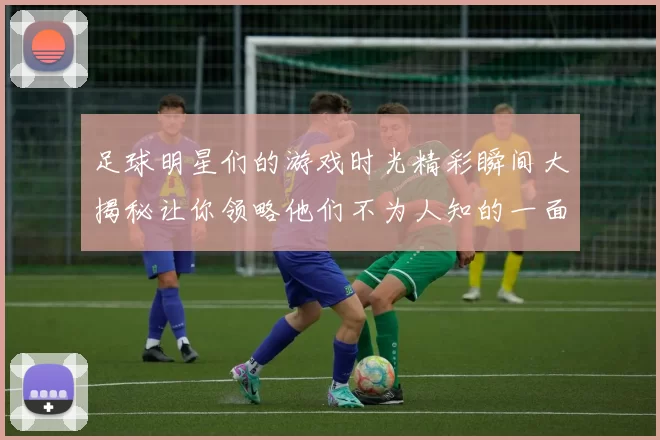 足球明星们的游戏时光精彩瞬间大揭秘让你领略他们不为人知的一面